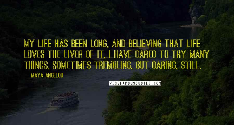 Maya Angelou Quotes: My life has been long, and believing that life loves the liver of it, I have dared to try many things, sometimes trembling, but daring, still.