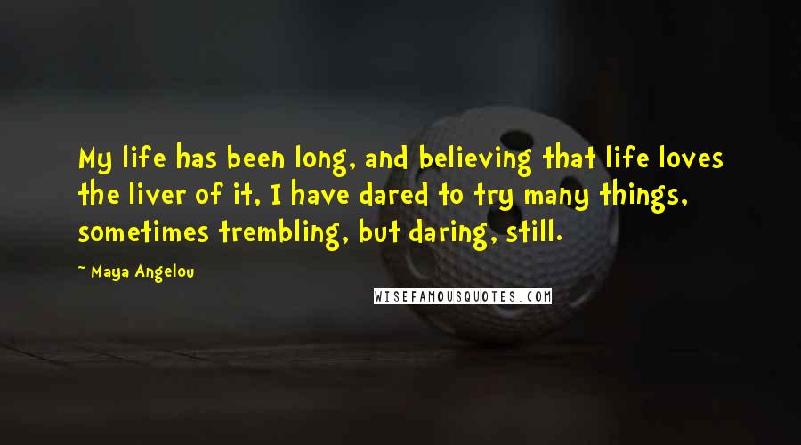 Maya Angelou Quotes: My life has been long, and believing that life loves the liver of it, I have dared to try many things, sometimes trembling, but daring, still.