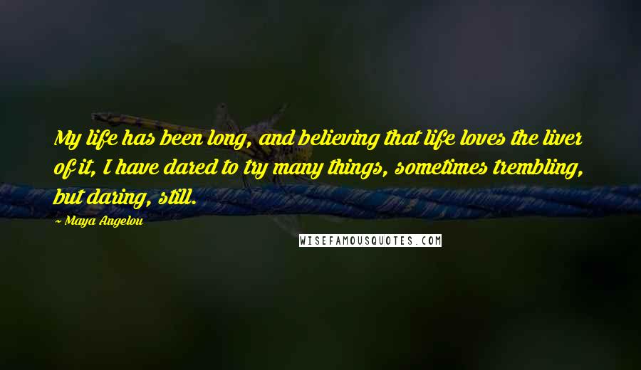 Maya Angelou Quotes: My life has been long, and believing that life loves the liver of it, I have dared to try many things, sometimes trembling, but daring, still.