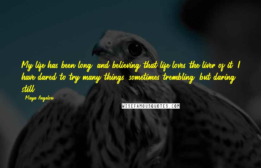 Maya Angelou Quotes: My life has been long, and believing that life loves the liver of it, I have dared to try many things, sometimes trembling, but daring, still.