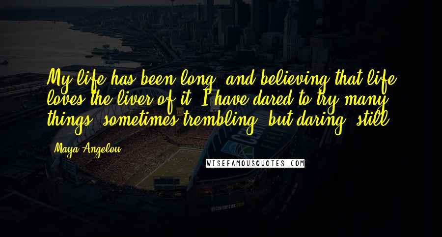 Maya Angelou Quotes: My life has been long, and believing that life loves the liver of it, I have dared to try many things, sometimes trembling, but daring, still.