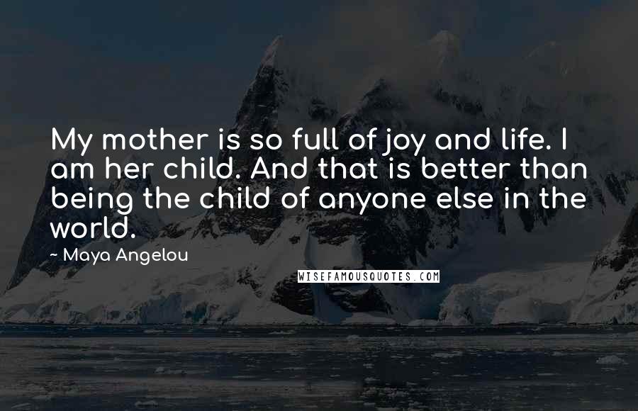 Maya Angelou Quotes: My mother is so full of joy and life. I am her child. And that is better than being the child of anyone else in the world.