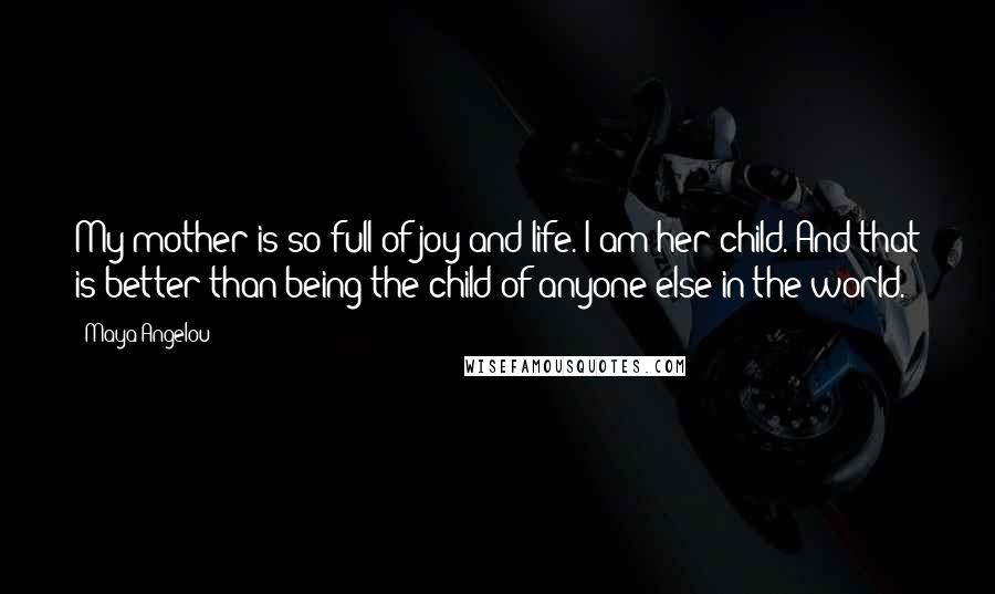 Maya Angelou Quotes: My mother is so full of joy and life. I am her child. And that is better than being the child of anyone else in the world.