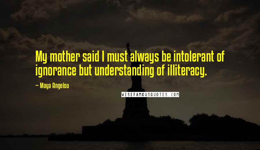 Maya Angelou Quotes: My mother said I must always be intolerant of ignorance but understanding of illiteracy.