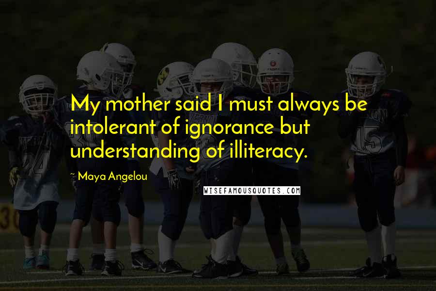 Maya Angelou Quotes: My mother said I must always be intolerant of ignorance but understanding of illiteracy.