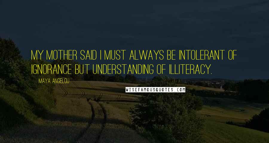 Maya Angelou Quotes: My mother said I must always be intolerant of ignorance but understanding of illiteracy.