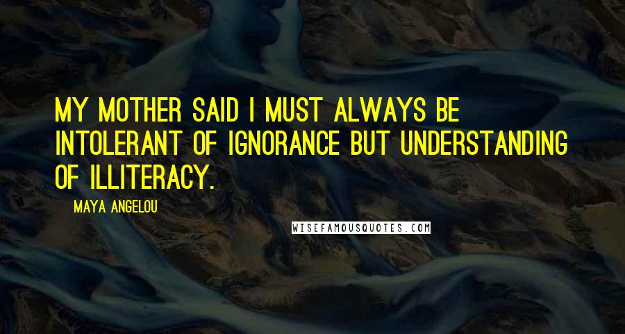 Maya Angelou Quotes: My mother said I must always be intolerant of ignorance but understanding of illiteracy.