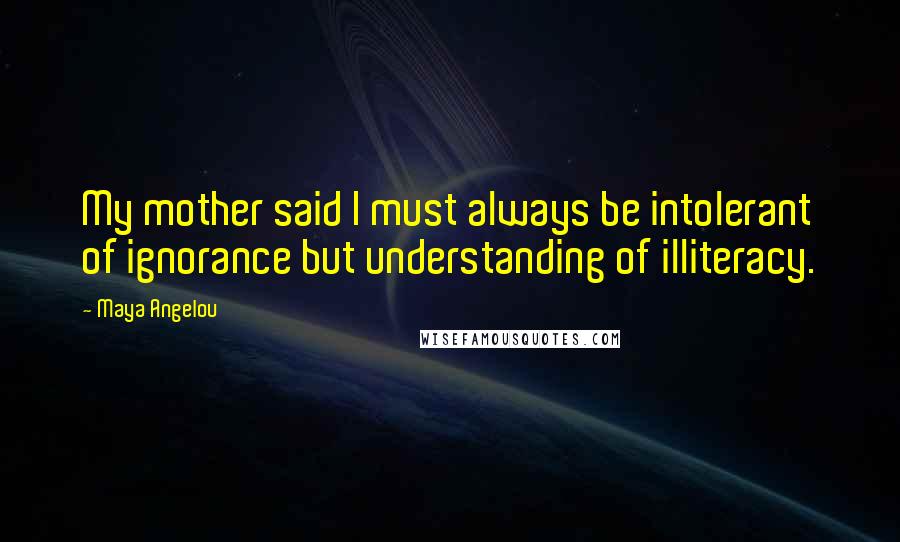 Maya Angelou Quotes: My mother said I must always be intolerant of ignorance but understanding of illiteracy.