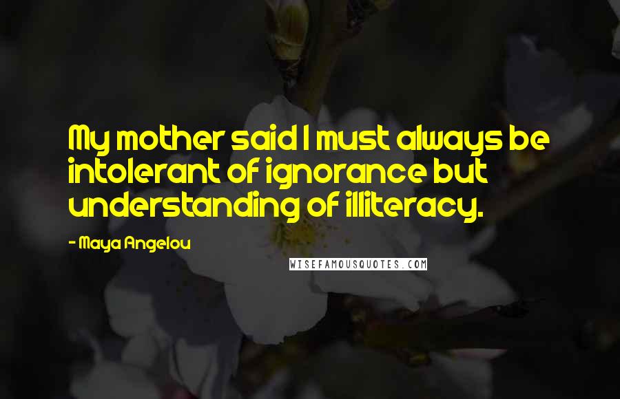 Maya Angelou Quotes: My mother said I must always be intolerant of ignorance but understanding of illiteracy.