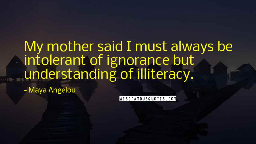 Maya Angelou Quotes: My mother said I must always be intolerant of ignorance but understanding of illiteracy.