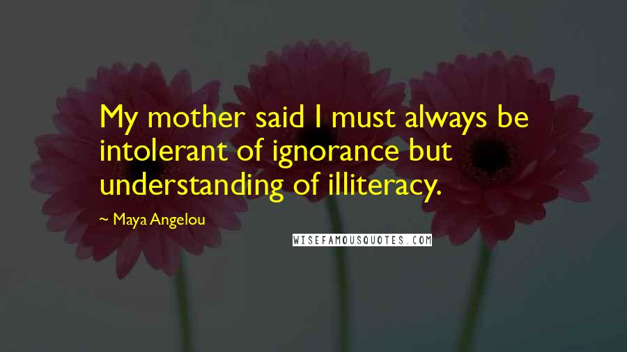 Maya Angelou Quotes: My mother said I must always be intolerant of ignorance but understanding of illiteracy.