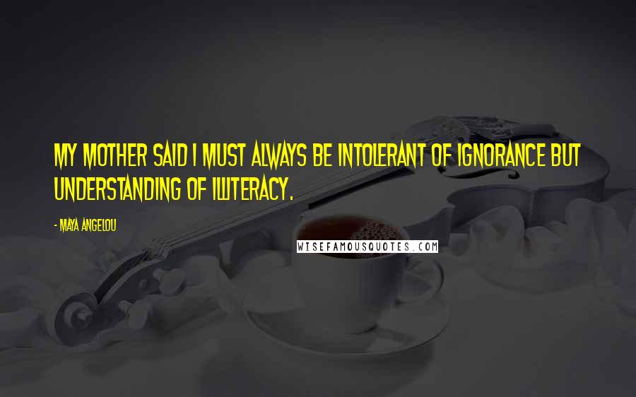 Maya Angelou Quotes: My mother said I must always be intolerant of ignorance but understanding of illiteracy.
