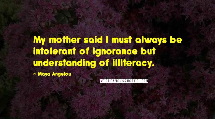 Maya Angelou Quotes: My mother said I must always be intolerant of ignorance but understanding of illiteracy.