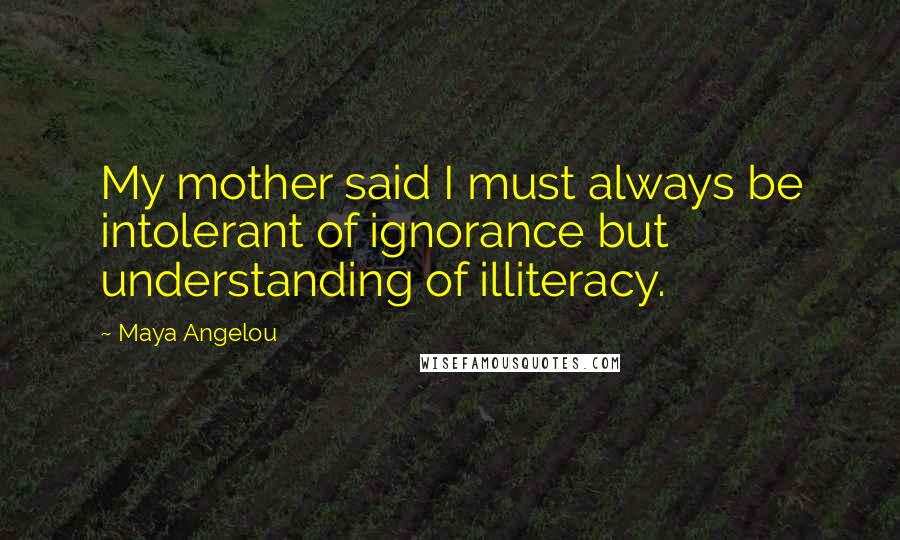 Maya Angelou Quotes: My mother said I must always be intolerant of ignorance but understanding of illiteracy.