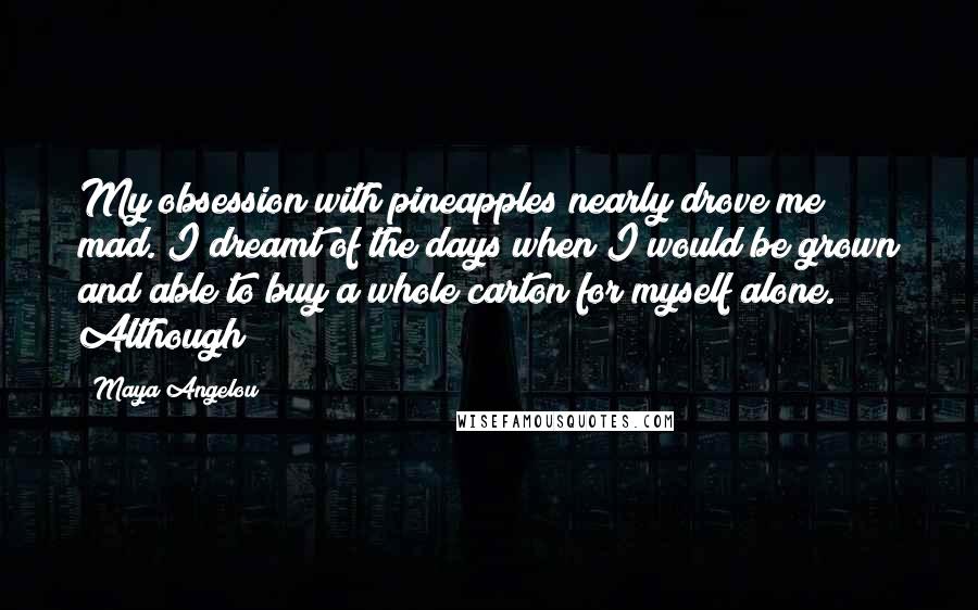 Maya Angelou Quotes: My obsession with pineapples nearly drove me mad. I dreamt of the days when I would be grown and able to buy a whole carton for myself alone. Although