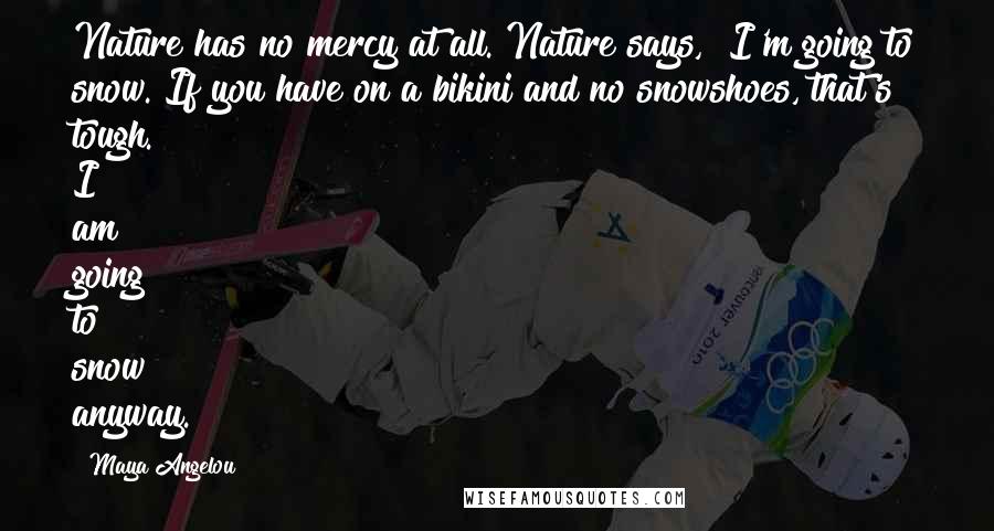 Maya Angelou Quotes: Nature has no mercy at all. Nature says, "I'm going to snow. If you have on a bikini and no snowshoes, that's tough. I am going to snow anyway."