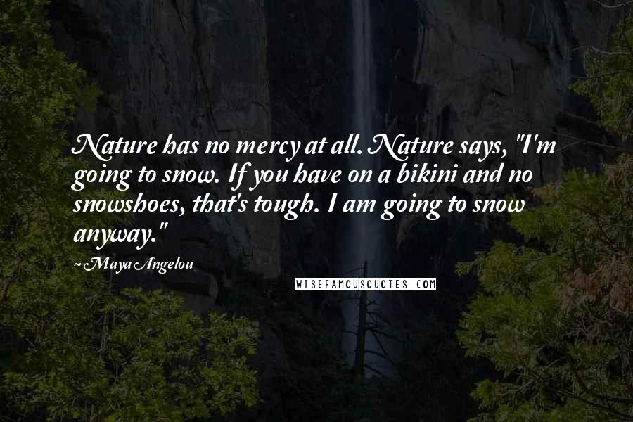 Maya Angelou Quotes: Nature has no mercy at all. Nature says, "I'm going to snow. If you have on a bikini and no snowshoes, that's tough. I am going to snow anyway."