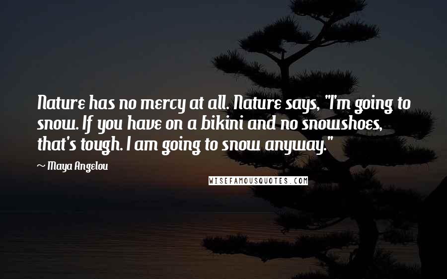 Maya Angelou Quotes: Nature has no mercy at all. Nature says, "I'm going to snow. If you have on a bikini and no snowshoes, that's tough. I am going to snow anyway."