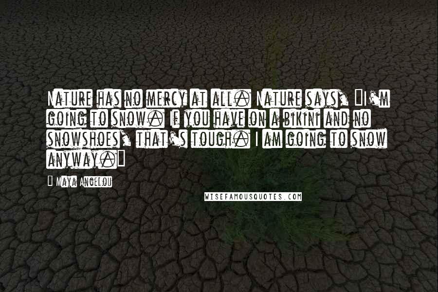 Maya Angelou Quotes: Nature has no mercy at all. Nature says, "I'm going to snow. If you have on a bikini and no snowshoes, that's tough. I am going to snow anyway."