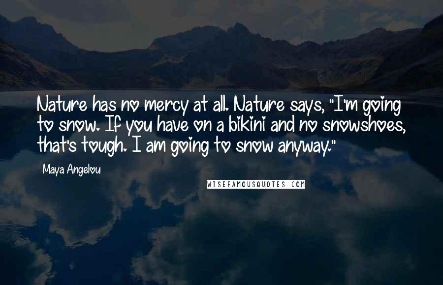 Maya Angelou Quotes: Nature has no mercy at all. Nature says, "I'm going to snow. If you have on a bikini and no snowshoes, that's tough. I am going to snow anyway."
