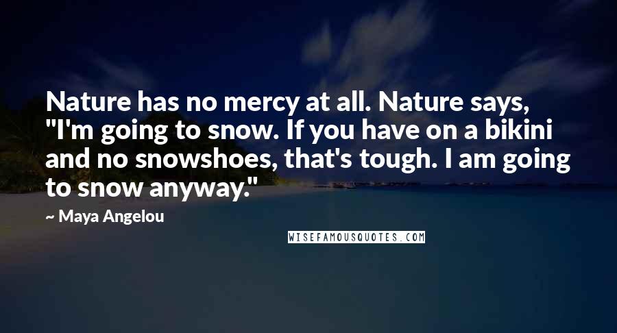 Maya Angelou Quotes: Nature has no mercy at all. Nature says, "I'm going to snow. If you have on a bikini and no snowshoes, that's tough. I am going to snow anyway."