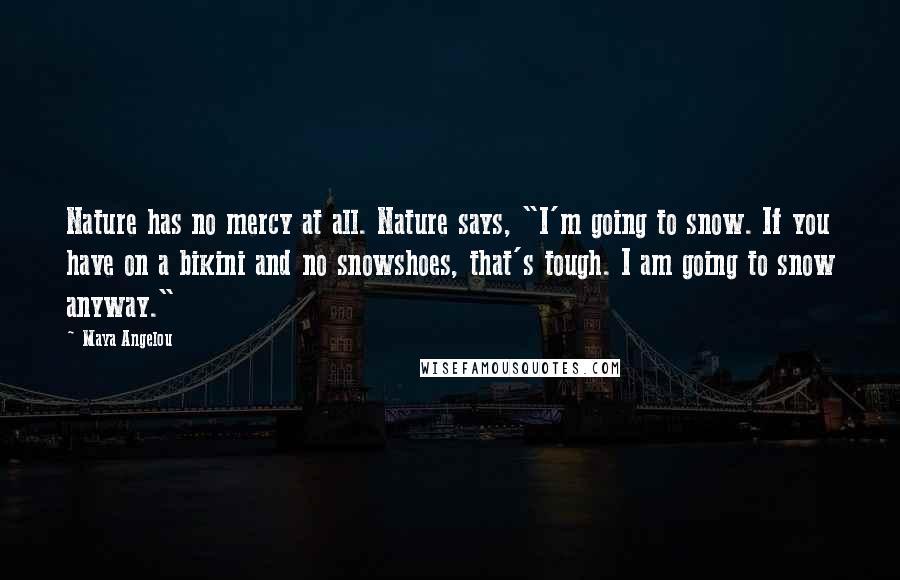 Maya Angelou Quotes: Nature has no mercy at all. Nature says, "I'm going to snow. If you have on a bikini and no snowshoes, that's tough. I am going to snow anyway."