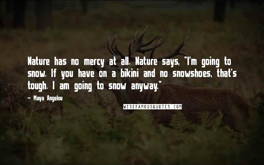 Maya Angelou Quotes: Nature has no mercy at all. Nature says, "I'm going to snow. If you have on a bikini and no snowshoes, that's tough. I am going to snow anyway."
