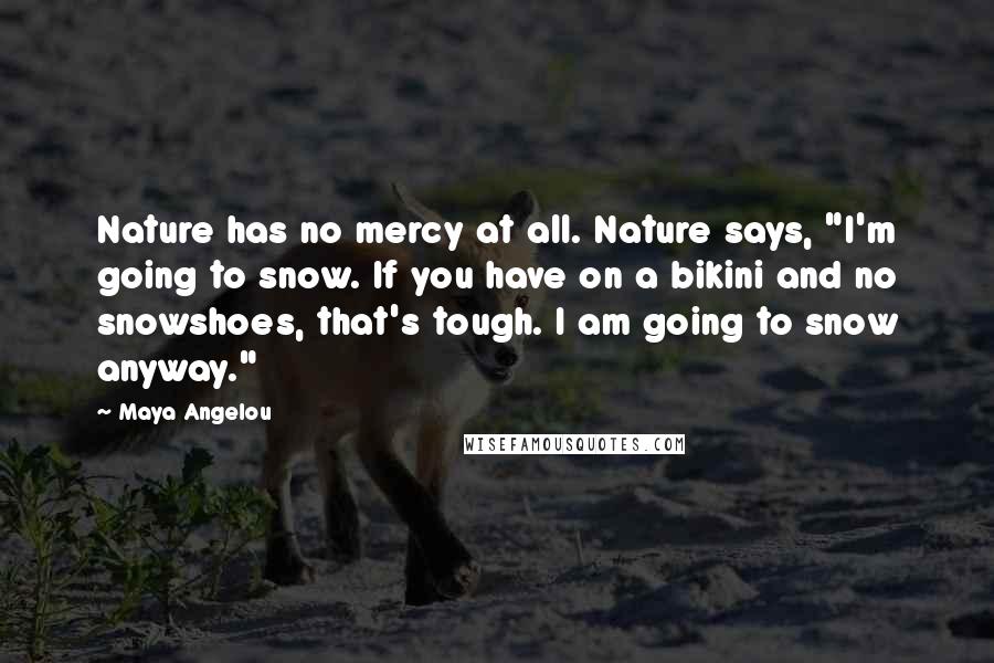 Maya Angelou Quotes: Nature has no mercy at all. Nature says, "I'm going to snow. If you have on a bikini and no snowshoes, that's tough. I am going to snow anyway."