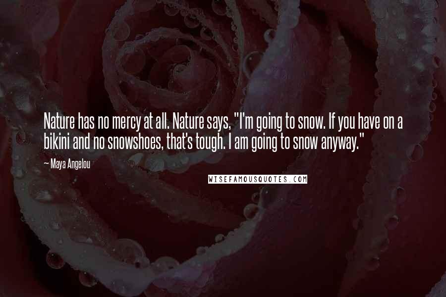 Maya Angelou Quotes: Nature has no mercy at all. Nature says, "I'm going to snow. If you have on a bikini and no snowshoes, that's tough. I am going to snow anyway."
