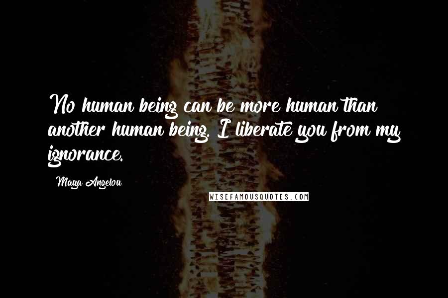 Maya Angelou Quotes: No human being can be more human than another human being. I liberate you from my ignorance.