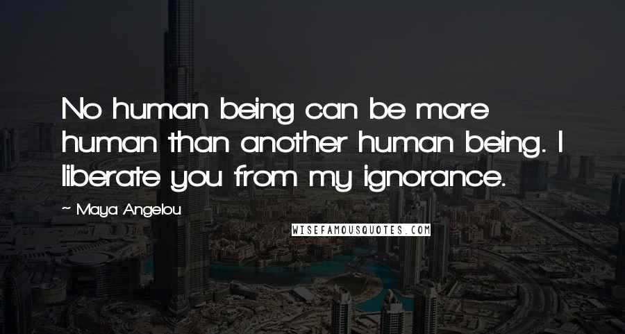 Maya Angelou Quotes: No human being can be more human than another human being. I liberate you from my ignorance.