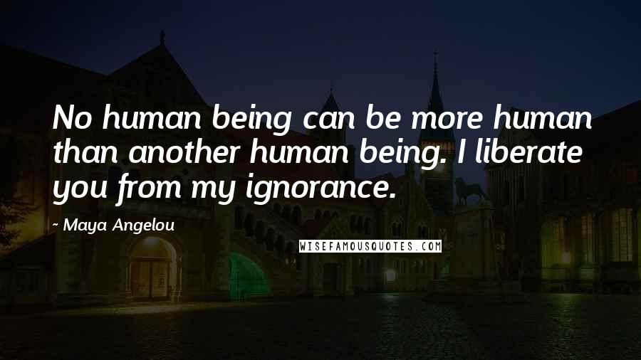 Maya Angelou Quotes: No human being can be more human than another human being. I liberate you from my ignorance.