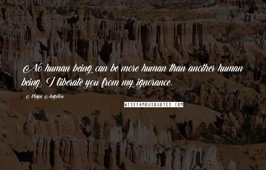 Maya Angelou Quotes: No human being can be more human than another human being. I liberate you from my ignorance.