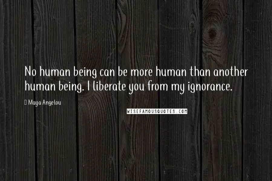 Maya Angelou Quotes: No human being can be more human than another human being. I liberate you from my ignorance.