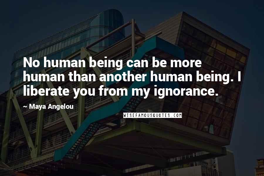 Maya Angelou Quotes: No human being can be more human than another human being. I liberate you from my ignorance.