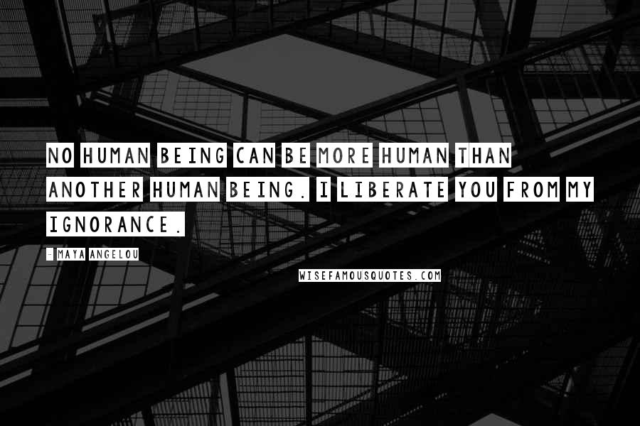Maya Angelou Quotes: No human being can be more human than another human being. I liberate you from my ignorance.