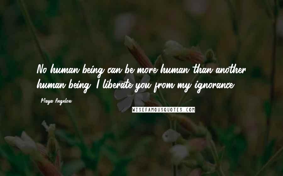 Maya Angelou Quotes: No human being can be more human than another human being. I liberate you from my ignorance.