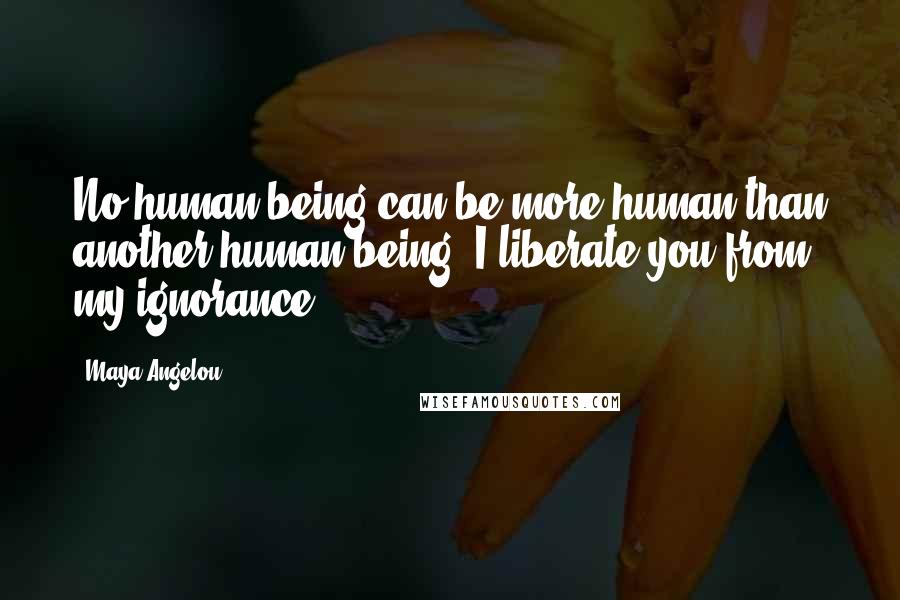 Maya Angelou Quotes: No human being can be more human than another human being. I liberate you from my ignorance.