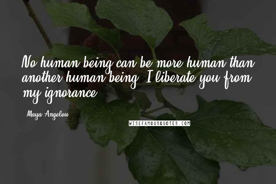 Maya Angelou Quotes: No human being can be more human than another human being. I liberate you from my ignorance.