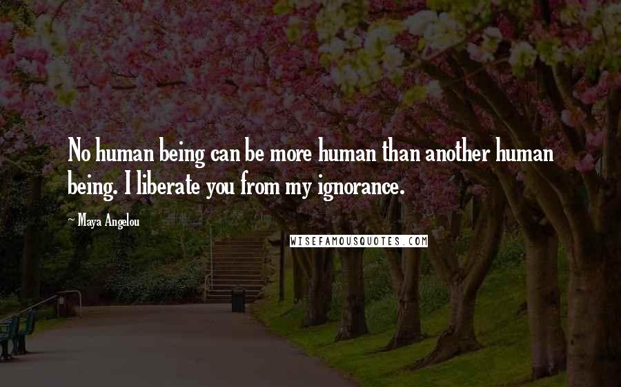 Maya Angelou Quotes: No human being can be more human than another human being. I liberate you from my ignorance.