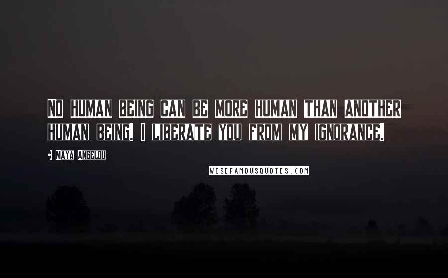 Maya Angelou Quotes: No human being can be more human than another human being. I liberate you from my ignorance.