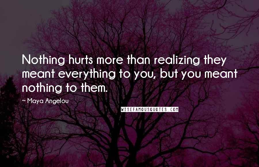 Maya Angelou Quotes: Nothing hurts more than realizing they meant everything to you, but you meant nothing to them.