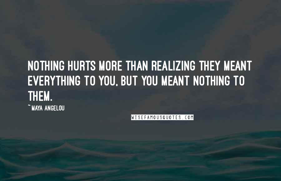 Maya Angelou Quotes: Nothing hurts more than realizing they meant everything to you, but you meant nothing to them.