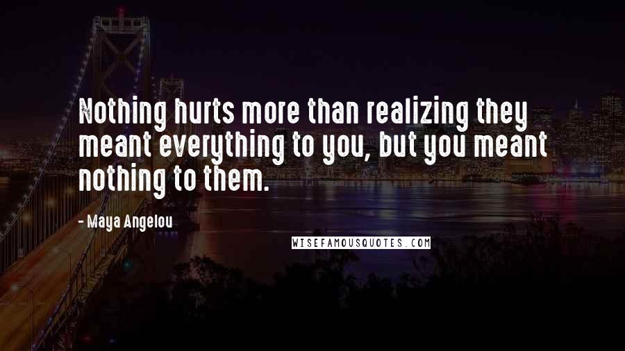 Maya Angelou Quotes: Nothing hurts more than realizing they meant everything to you, but you meant nothing to them.