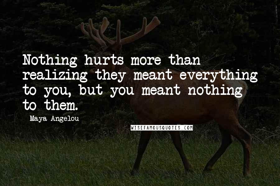 Maya Angelou Quotes: Nothing hurts more than realizing they meant everything to you, but you meant nothing to them.