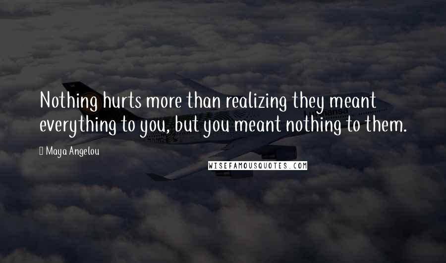 Maya Angelou Quotes: Nothing hurts more than realizing they meant everything to you, but you meant nothing to them.