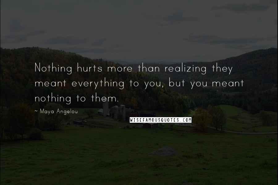 Maya Angelou Quotes: Nothing hurts more than realizing they meant everything to you, but you meant nothing to them.