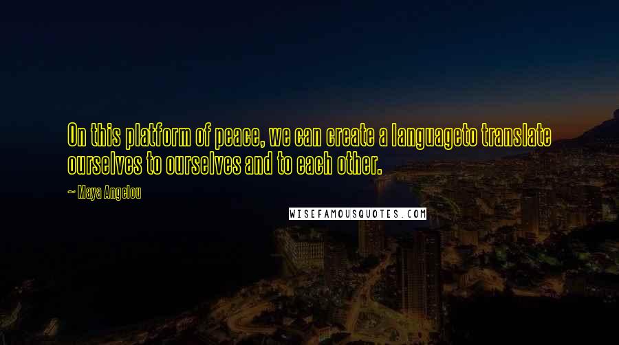 Maya Angelou Quotes: On this platform of peace, we can create a languageto translate ourselves to ourselves and to each other.