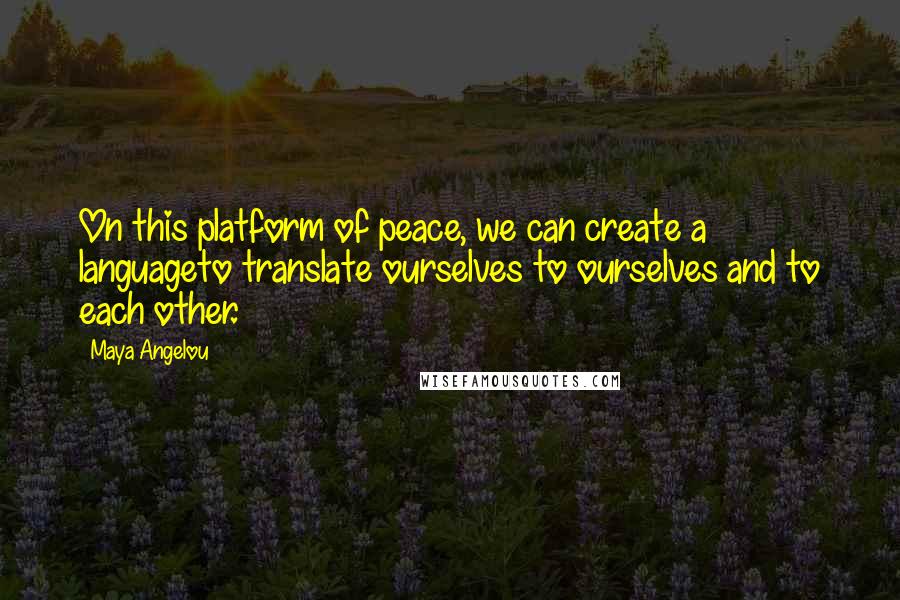 Maya Angelou Quotes: On this platform of peace, we can create a languageto translate ourselves to ourselves and to each other.