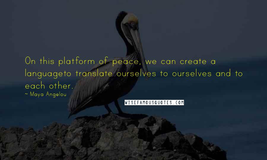 Maya Angelou Quotes: On this platform of peace, we can create a languageto translate ourselves to ourselves and to each other.